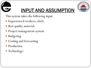 INPUT AND ASSUMPTION
This system takes the following input
 Experienced workers, chefs.
 Best quality material.
 Project management system
 Budgeting
 Costing and forecasting
 Production
 Technology:
 