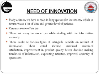 NEED OF INNOVATION
 Many a times, we have to wait in long queues for the orders, which in
return waste a lot of time and greater level of patience.
 Can miss some offers etc.
 There are many human errors while dealing with the information
manually.
 There could be various types of intangible benefits on account of
automation. These could include increased customer
satisfaction, improvement in product quality better decision making
timeliness of information, expediting activities, improved accuracy of
operations.
 