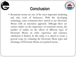 Conclusion
 Restaurant menus are one of the most important marketing
and sales tools of businesses. With the developing
technology, some restaurants have started to use Electronic
Menus with an innovative approach. Although there are
various studies on the importance of restaurant menus, the
number of studies on the effects of different types of
Electronic Menus on order experience and customer
satisfaction is limited. In this study, it is aimed to create a
general scope by evaluating the Electronic Menu types and
advantages of Electronic Menus over printed menus.
 