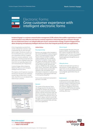 Electronic Forms:
Grow customer experience with
intelligent electronic forms
Scriptura Engage is a customer communication management (CCM) solution that enables organizations to make
communications more effective and improve customer experience. Interacting with your customers through
the use of electronic forms is an indispensable part of your communication strategy. Scriptura Engage eForms
allows designing and deploying intelligent electronic forms that integrate perfectly with your applications.
Scriptura Engage | Solution brief | Electronic Forms Reach. Connect. Engage.
A lot of organizations provide forms
on their website that customers need
to download, fill-out, print and send
back on paper. This process results in a
lot of overhead for your customer and
your organization and has a negative
impact on customer satisfaction. Some
organizations already provide electronic
forms that can be completed online. But
these forms are typically programmed
and maintained by the IT department.
Scriptura Engage allows designing,
deploying, filling-out and managing
intelligent electronic forms.
This requires a lot of expensive resources.
And because the layout and underlying
business logic of these forms is mostly
static, these forms are not tailored to the
needs of your customer.
Added Value
No programming
Business users design a form template in
the intuitive WYSIWYG Scriptura Designer.
There is no programming involved. All
features that are available to design
output templates are also available to
design form templates: images, graphs,
lists, tables, text blocks, business rules,
multilingual, personalization and others.
On top of that, specific elements that
make up a fillable form like variable pull-
down menus, check boxes, date selection,
fields and radio buttons are provided.
Validation rules and whether some
information is required or is optional may
be specified to avoid keying invalid data
or missing data altogether.
Forms can be created and maintained in
just hours, not weeks.
Dynamic
The content of the electronic forms
can change based on the data that is
provided, for example only request the
name of a spouse if someone indicates
he/she is married. The business logic and
forms functionality is retained when the
form is updated. The electronic forms can
be made to appear and print exactly like
the paper versions of those forms and it is
possible to pre-populate fields with data
from other applications.
Xforms based
Scriptura Engage electronic forms are
based on XForms, a technology that is
best suited to handle form data at the
integration level. The forms can integrate
perfectly within an existing website or
mobile application through the use of
web services.
Filling the forms
To fill out and work with your forms, a
web browser or mobile application is
used. Forms can be completed online and
offline. Users are authenticated and forms
can be digitally signed before they are
submitted.
Multichannel
A submitted form can trigger different
multichannel communication flows, for
example sending a confirmation by text
message or pushing a notification to
the customer, displaying a document
in a browser in PDF format and sending
it to your organization in a format for
archiving, all at once.
More information?
Visit www.scripturaengage.com
or call 0032 3 425 40 00
Scriptura Engage is a software solution of Inventive Designers | © 2015. All rights reserved.
The electronic form is designed using
the graphical Scriptura Engage
Designer, so no programming is
involved. Reduce processing times by
automatically checking submitted
data and distribute to enterprise
systems, like CRM.
 