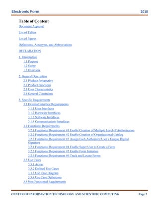Electronic Form 2018
CENTER OF INFORMATION TECHNOLOGY AND SCIENTIFIC COMPUTING Page 2
Table of Content
Document Approval
List of Tables
List of figures
Definitions, Acronyms, and Abbreviations
DECLARATION
1. Introduction
1.1 Purpose
1.2 Scope
1.3 Overview
2. General Description
2.1 Product Perspective
2.2 Product Functions
2.3 User Characteristics
2.4 General Constraints
3. Specific Requirements
3.1 External Interface Requirements
3.1.1 User Interfaces
3.1.2 Hardware Interfaces
3.1.3 Software Interfaces
3.1.4 Communications Interfaces
3.2 Functional Requirements
3.2.1 Functional Requirement #1 Enable Creation of Multiple Level of Authorization
3.2.2 Functional Requirement #2 Enable Creation of Organizational Catalog
3.2.3 Functional Requirement #3 Assign Each Authorized User a Unique Digital
Signature
3.2.4 Functional Requirement #4 Enable Super User to Create a Form
3.2.5 Functional Requirement #5 Enable Form Initiation
3.2.6 Functional Requirement #6 Track and Locate Forms
3.3 Use Cases
3.3.1 Actors
3.3.2 Defined Use Cases
3.3.3 Use Case Diagram
3.3.4 Use Case Definitions
3.4 Non-Functional Requirements
 