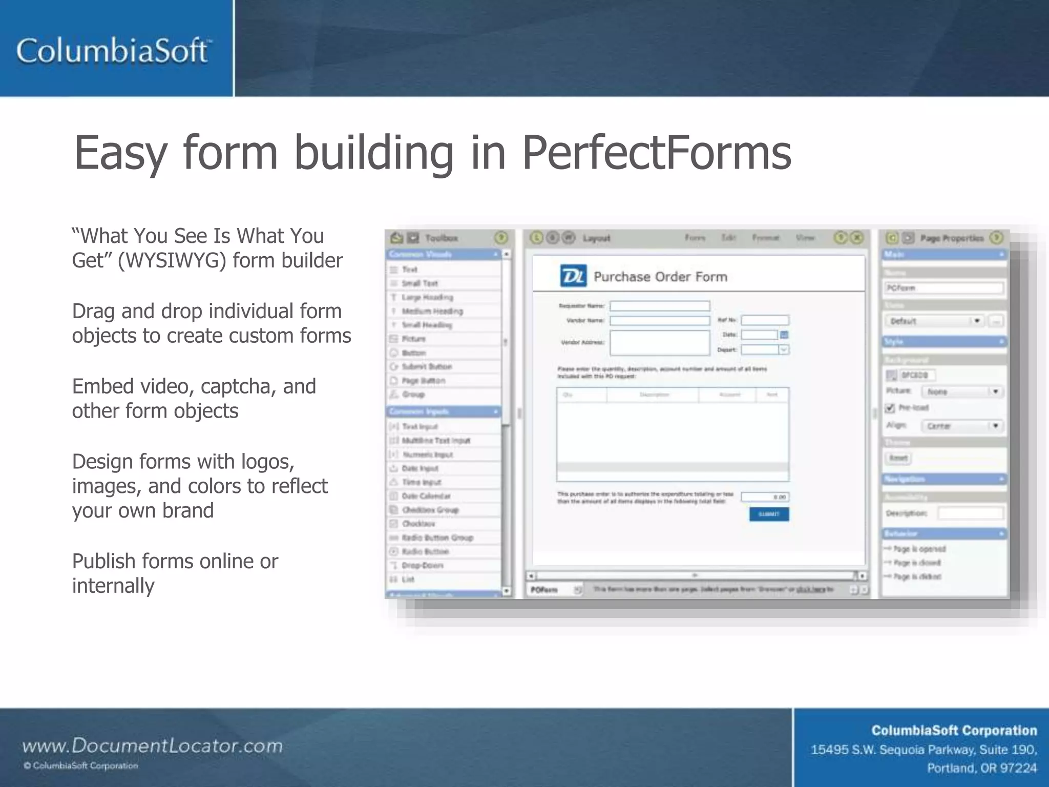 Easy form building in PerfectForms
“What You See Is What You
Get” (WYSIWYG) form builder
Drag and drop individual form
objects to create custom forms
Embed video, captcha, and
other form objects
Design forms with logos,
images, and colors to reflect
your own brand
Publish forms online or
internally