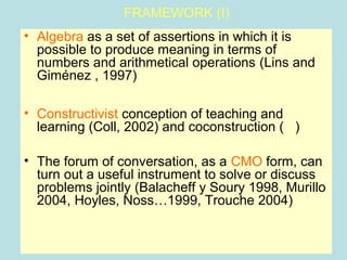 FRAMEWORK (I)
• Algebra as a set of assertions in which it is
possible to produce meaning in terms of
numbers and arithmetical operations (Lins and
Giménez , 1997)
• Constructivist conception of teaching and
learning (Coll, 2002) and coconstruction ( )
• The forum of conversation, as a CMO form, can
turn out a useful instrument to solve or discuss
problems jointly (Balacheff y Soury 1998, Murillo
2004, Hoyles, Noss…1999, Trouche 2004)
 