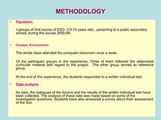 METHODOLOGY
• Population:
3 groups of 2nd course of ESO (13-14 years old) , pertaining to a public secondary
school, during the course 2005-06.
• Context. Environment
The whole class attended the computer classroom once a week.
Of the participant groups in the experience. Three of them followed the elaborated
curricular material with regard to the project . The other group served as reference
group.
At the end of this experience, the students responded to a written individual test.
• Data analysis
As data, the dialogues of the forums and the results of the written individual test have
been collected. The analysis of these data was made based on some of the
investigation questions. Students have also answered a survey about their assessment
of the tool.
 