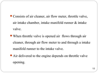 Consists of air cleaner, air flow meter, throttle valve,
air intake chamber, intake manifold runner & intake
valve.
When throttle valve is opened air flows through air
cleaner, through air flow meter to and through a intake
manifold runner to the intake valve.
Air delivered to the engine depends on throttle valve
opening.
11
 