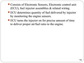 Consists of Electronic Sensors, Electronic control unit
(ECU), fuel injector assemblies & related wiring.
ECU determines quantity of fuel delivered by injector
by monitoring the engine sensors.
ECU turns the injector on for precise amount of time
to deliver proper air/fuel ratio to the engine.
13
 