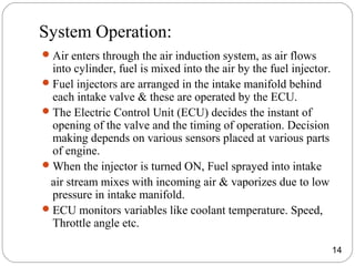 System Operation:
Air enters through the air induction system, as air flows
into cylinder, fuel is mixed into the air by the fuel injector.
Fuel injectors are arranged in the intake manifold behind
each intake valve & these are operated by the ECU.
The Electric Control Unit (ECU) decides the instant of
opening of the valve and the timing of operation. Decision
making depends on various sensors placed at various parts
of engine.
When the injector is turned ON, Fuel sprayed into intake
air stream mixes with incoming air & vaporizes due to low
pressure in intake manifold.
ECU monitors variables like coolant temperature. Speed,
Throttle angle etc.
14
 