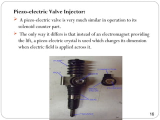 Piezo-electric Valve Injector:
 A piezo-electric valve is very much similar in operation to its
solenoid counter part.
 The only way it differs is that instead of an electromagnet providing
the lift, a piezo-electric crystal is used which changes its dimension
when electric field is applied across it.
16
 