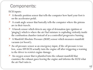 Components:
ECU inputs:
 A throttle position sensor that tells the computer how hard your foot is
on the accelerator pedal.
 A crank angle sensor that basically tells the computer where the pistons
are in their travels.
 A knock sensor which detects any sign of detonation (pre-ignition or
'pinging') which is where the air/fuel mixture is exploding violently inside
the combustion chamber instead of as a controlled progressive burning.
 A Manifold Absolute Pressure (MAP) sensor which measures manifold
vacuum (or boost!).
 An oil pressure sensor as an emergency input, if the oil pressure is too
low, some EFI ECU actually turn the engine off after triggering a warning
to the driver to restrict engine damage.
 An oxygen sensor that is plumbed into the exhaust manifold that
examines the exhaust gases leaving the engine and informs the ECU what
the air/fuel ratio is.
17
 