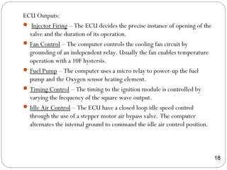 ECU Outputs:
 Injector Firing – The ECU decides the precise instance of opening of the
valve and the duration of its operation.
Fan Control – The computer controls the cooling fan circuit by
grounding of an independent relay. Usually the fan enables temperature
operation with a 10F hystersis.
Fuel Pump – The computer uses a micro relay to power-up the fuel
pump and the Oxygen sensor heating element.
Timing Control – The timing to the ignition module is controlled by
varying the frequency of the square wave output.
Idle Air Control – The ECU have a closed loop idle speed control
through the use of a stepper motor air bypass valve. The computer
alternates the internal ground to command the idle air control position.
18
 