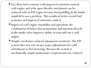 Excellent fuel economy with improved emissions control:
cold engine and wide open throttle enrichment can be
reduced with an EFI engine because fuel puddling in the intake
manifold is not a problem. This results in better overall fuel
economy and improved emissions control.
Improved cold engine startability and operation: the
combination of better fuel atomization and injection directly
at the intake valve improves ability to start and run a cold
engine.
Simpler mechanics reduced adjustment sensitivity: The EFI
system does not rely on any major adjustments for cold
enrichment or fuel metering. Because the system is
mechanically simple maintenance requirements are reduced.
20
 
