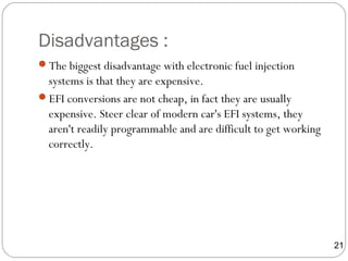 Disadvantages :
The biggest disadvantage with electronic fuel injection
systems is that they are expensive.
EFI conversions are not cheap, in fact they are usually
expensive. Steer clear of modern car's EFI systems, they
aren't readily programmable and are difficult to get working
correctly.
21
 