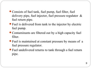 Consists of fuel tank, fuel pump, fuel filter, fuel
delivery pipe, fuel injector, fuel pressure regulator &
fuel return pipe.
Fuel is delivered from tank to the injector by electric
fuel pump.
Contaminants are filtered out by a high capacity fuel
filter.
Fuel is maintained at constant pressure by means of a
fuel pressure regulator.
Fuel undelivered returns to tank through a fuel return
pipe.
9
 