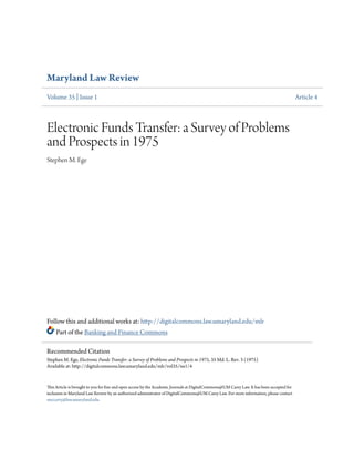 Maryland Law Review 
Volume 35 | Issue 1 Article 4 
Electronic Funds Transfer: a Survey of Problems 
and Prospects in 1975 
Stephen M. Ege 
Follow this and additional works at: http://digitalcommons.law.umaryland.edu/mlr 
Part of the Banking and Finance Commons 
Recommended Citation 
Stephen M. Ege, Electronic Funds Transfer: a Survey of Problems and Prospects in 1975, 35 Md. L. Rev. 3 (1975) 
Available at: http://digitalcommons.law.umaryland.edu/mlr/vol35/iss1/4 
This Article is brought to you for free and open access by the Academic Journals at DigitalCommons@UM Carey Law. It has been accepted for 
inclusion in Maryland Law Review by an authorized administrator of DigitalCommons@UM Carey Law. For more information, please contact 
smccarty@law.umaryland.edu. 
 
