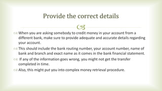 When you are asking somebody to credit money in your account from a
different bank, make sure to provide adequate and a...