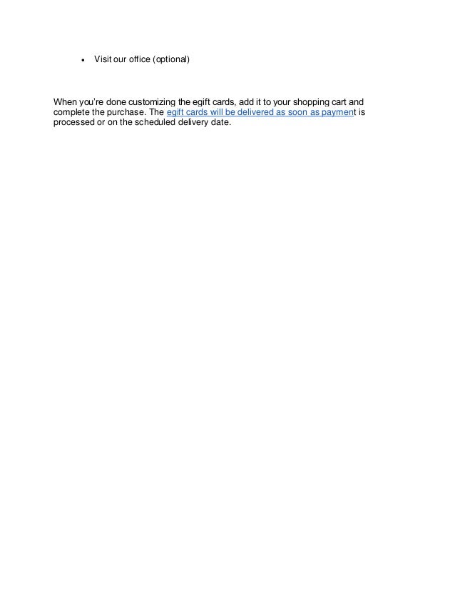 • Visit our office (optional)
When you’re done customizing the egift cards, add it to your shopping cart and
complete the purchase. The egift cards will be delivered as soon as payment is
processed or on the scheduled delivery date.
 
