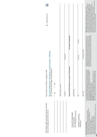 Reservation
Form
(Please
complete
in
full)
Electronic
GMP
Systems
–
Specification
-
Implementation
–
Validation
18
–
20
March
2015,
Prague,
Czech
Republic
*	Mr	
*	Ms
Title,
first
name,
surname
Company	Department
Important:
Please
indicate
your
company’s
VAT
ID
Number
P.O.
Number
(if
applicable)
Street/P.O.
Box
City		
Zip
Code	
Country
Phone/Fax
E-Mail
(please
fill
in)
If
the
bill-to-address
deviates
from
the
specifica-
tions
on
the
right,
please
fill
out
here:
	
CONCEPT
HEIDELBERG
	
P.O.
Box
101764
	
Fax
+49
(0)
62
21/84
44
34
	
D-69007
Heidelberg
	GERMANY

	
+
49
6221
84
44
34
#
General
terms
and
conditions
If
you
cannot
attend
the
conference
you
have
two
options:
1.
We
are
happy
to
welcome
a
substitute
colleague
at
any
time.
2.
If
you
have
to
cancel
entirely
we
must
charge
the
fol-
lowing
processing
fees:
Cancellation
-
until
2
weeks
prior
to
the
conference
10
%,
-
until
1
weeks
prior
to
the
conference
50
%
-
within
1
week
prior
to
the
conference
100
%.
CONCEPT
HEIDELBERG
reserves
the
right
to
change
the
materials,
instruc-
tors,
or
speakers
without
notice
or
to
cancel
an
event.
If
the
event
must
be
cancelled,
registrants
will
be
notified
as
soon
as
possible
and
will
receive
a
full
refund
of
fees
paid.
CONCEPT
HEIDELBERG
will
not
be
responsible
for
discount
airfare
penalties
or
other
costs
incurred
due
to
a
cancellation.
Terms
of
payment:
Payable
without
deduc-
tions
within
10
days
after
receipt
of
invoice.
Important:
This
is
a
binding
registration
and
above
fees
are
due
in
case
of
cancellation
or
non-appearance.
If
you
cannot
take
part,
you
have
to
inform
us
in
writing.
The
cancellation
fee
will
then
be
calculated
accord-
ing
to
the
point
of
time
at
which
we
receive
your
message.
In
case
you
do
not
appear
at
the
event
without
having
informed
us,
you
will
have
to
pay
the
full
registration
fee,
even
if
you
have
not
made
the
payment
yet.
Only
after
we
have
received
your
payment,
you
are
entitled
to
participate
in
the
conference
(receipt
of
payment
will
not
be
confirmed)!
(As
of
January
2012)
Privacy
Policy:
By
registering
for
this
event,
I
accept
the
process-
ing
of
my
Personal
Data.
Concept
Heidelberg
will
use
my
data
for
the
processing
of
this
order,
for
which
I
hereby
declare
to
agree
that
my
personal
data
is
stored
and
processed.
Concept
Heidelberg
will
only
send
me
information
in
relation
with
this
order
or
similar
ones.
My
personal
data
will
not
be
disclosed
to
third
parties
(see
also
the
privacy
policy
at
http://www.gmp-compliance.org/eca_privacy.html).
I
note
that
I
can
ask
for
the
modification,
correction
or
deletion
of
my
data
at
any
time
via
the
contact
form
on
this
website.
#
 