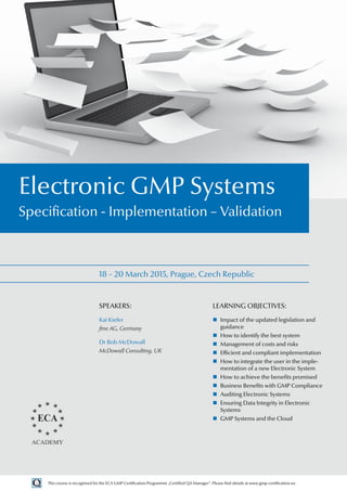 18 – 20 March 2015, Prague, Czech Republic
Electronic GMP Systems
Specification - Implementation – Validation
SPEAKERS:
Kai Kiefer
fme AG, Germany
Dr Bob McDowall
McDowall Consulting, UK
LEARNING OBJECTIVES:
„
„ Impact of the updated legislation and
guidance
„
„ How to identify the best system
„
„ Management of costs and risks
„
„ Efficient and compliant implementation
„
„ How to integrate the user in the imple-
mentation of a new Electronic System
„
„ How to achieve the benefits promised
„
„ Business Benefits with GMP Compliance
„
„ Auditing Electronic Systems
„
„ Ensuring Data Integrity in Electronic
Systems
„
„ GMP Systems and the Cloud
This course is recognised for the ECA GMP Certification Programme „Certified QA Manager“. Please find details at www.gmp-certification.eu
 