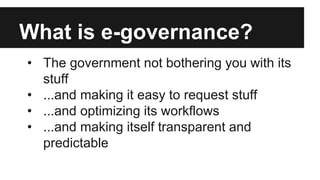 What is e-governance?
• The government not bothering you with its
stuff
• ...and making it easy to request stuff
• ...and ...