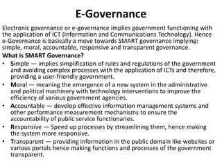 E-Governance
Electronic governance or e-governance implies government functioning with
the application of ICT (Information and Communications Technology). Hence
e-Governance is basically a move towards SMART governance implying:
simple, moral, accountable, responsive and transparent governance.
What is SMART Governance?
• Simple — implies simplification of rules and regulations of the government
and avoiding complex processes with the application of ICTs and therefore,
providing a user-friendly government.
• Moral — meaning the emergence of a new system in the administrative
and political machinery with technology interventions to improve the
efficiency of various government agencies.
• Accountable — develop effective information management systems and
other performance measurement mechanisms to ensure the
accountability of public service functionaries.
• Responsive — Speed up processes by streamlining them, hence making
the system more responsive.
• Transparent — providing information in the public domain like websites or
various portals hence making functions and processes of the government
transparent.
 