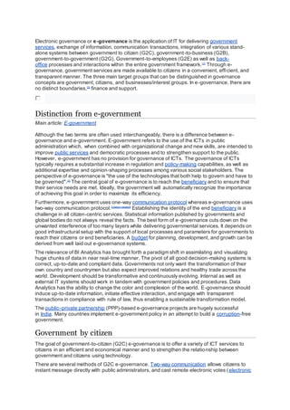 Electronic governance or e-governance is the application of IT for delivering government
services, exchange of information, communication transactions, integration of various stand-
alone systems between government to citizen (G2C), government-to-business (G2B),
government-to-government (G2G), Government-to-employees (G2E) as well as back-
office processes and interactions within the entire government framework.[1]
Through e-
governance, government services are made available to citizens in a convenient, efficient, and
transparent manner. The three main target groups that can be distinguished in governance
concepts are government, citizens, and businesses/interest groups. In e-governance, there are
no distinct boundaries,[2]
finance and support.
Distinction from e-government
Main article: E-government
Although the two terms are often used interchangeably, there is a difference between e-
governance and e-government. E-government refers to the use of the ICTs in public
administration which, when combined with organizational change and new skills, are intended to
improve public services and democratic processes and to strengthen support to the public.
However, e-government has no provision for governance of ICTs. The governance of ICTs
typically requires a substantial increase in regulation and policy-making capabilities, as well as
additional expertise and opinion-shaping processes among various social stakeholders. The
perspective of e-governance is "the use of the technologies that both help to govern and have to
be governed".[3]
The central goal of e-governance is to reach the beneficiary and to ensure that
their service needs are met. Ideally, the government will automatically recognize the importance
of achieving this goal in order to maximize its efficiency.
Furthermore, e-government uses one-way communication protocol whereas e-governance uses
two-way communication protocol.[citation needed]
Establishing the identity of the end beneficiary is a
challenge in all citizen-centric services. Statistical information published by governments and
global bodies do not always reveal the facts. The best form of e-governance cuts down on the
unwanted interference of too many layers while delivering governmental services. It depends on
good infrastructural setup with the support of local processes and parameters for governments to
reach their citizens or end beneficiaries. A budget for planning, development, and growth can be
derived from well laid out e-governance systems.
The relevance of BI Analytics has brought forth a paradigm shift in assimilating and visualizing
huge chunks of data in near real-time manner. The pivot of all good decision-making systems is
correct, up-to-date and compliant data. Governments not only want the transformation of their
own country and countrymen but also expect improved relations and healthy trade across the
world. Development should be transformative and continuously evolving. Internal as well as
external IT systems should work in tandem with government policies and procedures. Data
Analytics has the ability to change the color and complexion of the world. E-governance should
induce up-to-date information, initiate effective interaction, and engage with transparent
transactions in compliance with rule of law, thus enabling a sustainable transformation model.
The public–private partnership (PPP)-based e-governance projects are hugely successful
in India. Many countries implement e-government policy in an attempt to build a corruption-free
government.
Government by citizen
The goal of government-to-citizen (G2C) e-governance is to offer a variety of ICT services to
citizens in an efficient and economical manner and to strengthen the relationship between
government and citizens using technology.
There are several methods of G2C e-governance. Two-way communication allows citizens to
instant message directly with public administrators, and cast remote electronic votes (electronic
 