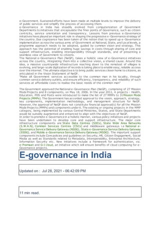 e-Government. Sustained efforts have been made at multiple levels to improve the delivery
of public services and simplify the process of accessing them.
e-Governance in India has steadily evolved from computerization of Government
Departments to initiatives that encapsulate the finer points of Governance, such as citizen
centricity, service orientation and transparency. Lessons from previous e-Governance
initiatives have played an important role in shaping the progressive e-Governance strategy of
the country. Due cognizance has been taken of the notion that to speed up e-Governance
implementation across the various arms of Government at National, State, and Local levels, a
programme approach needs to be adopted, guided by common vision and strategy. This
approach has the potential of enabling huge savings in costs through sharing of core and
support infrastructure, enabling interoperability through standards, and of presenting a
seamless view of Government to citizens.
The National e-Governance Plan (NeGP), takes a holistic view of e-Governance initiatives
across the country, integrating them into a collective vision, a shared cause. Around this
idea, a massive countrywide infrastructure reaching down to the remotest of villages is
evolving, and large-scale digitization of records is taking place to enable easy, reliable access
over the internet. The ultimate objective is to bring public services closer home to citizens, as
articulated in the Vision Statement of NeGP.
"Make all Government services accessible to the common man in his locality, through
common service delivery outlets, and ensure efficiency, transparency, and reliability of such
services at affordable costs to realise the basic needs of the common man"
The Government approved the National e-Governance Plan (NeGP), comprising of 27 Mission
Mode Projects and 8 components, on May 18, 2006. In the year 2011, 4 projects - Health,
Education, PDS and Posts were introduced to make the list of 27 MMPs to 31Mission Mode
Projects (MMPs). The Government has accorded approval to the vision, approach, strategy,
key components, implementation methodology, and management structure for NeGP.
However, the approval of NeGP does not constitute financial approval(s) for all the Mission
Mode Projects (MMPs) and components under it. The existing or ongoing projects in the MMP
category, being implemented by various Central Ministries, States, and State Departments
would be suitably augmented and enhanced to align with the objectives of NeGP.
In order to promote e-Governance in a holistic manner, various policy initiatives and projects
have been undertaken to develop core and support infrastructure. The major core
infrastructure components are State Data Centres (SDCs), State Wide Area Networks
(S.W.A.N), Common Services Centres (CSCs) and middleware gateways i.e National e-
Governance Service Delivery Gateway (NSDG), State e-Governance Service Delivery Gateway
(SSDG), and Mobile e-Governance Service Delivery Gateway (MSDG). The important support
components include Core policies and guidelines on Security, HR, Citizen Engagement, Social
Media as well as Standards related to Metadata, Interoperability, Enterprise Architecture,
Information Security etc. New initiatives include a framework for authentication, viz.
e-Pramaan and G-I cloud, an initiative which will ensure benefits of cloud computing for e-
Governance projects.
E-governance in India
Updated on : Jul 28, 2021 - 06:42:09 PM
11 min read.
 