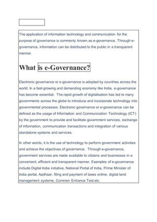 The application of information technology and communication for the
purpose of governance is commonly known as e-governance. Through e-
governance, information can be distributed to the public in a transparent
manner.
What is e-Governance?
Electronic governance or e-governance is adopted by countries across the
world. In a fast-growing and demanding economy like India, e-governance
has become essential. The rapid growth of digitalisation has led to many
governments across the globe to introduce and incorporate technology into
governmental processes. Electronic governance or e-governance can be
defined as the usage of Information and Communication Technology (ICT)
by the government to provide and facilitate government services, exchange
of information, communication transactions and integration of various
standalone systems and services.
In other words, it is the use of technology to perform government activities
and achieve the objectives of governance. Through e-governance,
government services are made available to citizens and businesses in a
convenient, efficient and transparent manner. Examples of e-governance
include Digital India initiative, National Portal of India, Prime Minister of
India portal, Aadhaar, filing and payment of taxes online, digital land
management systems, Common Entrance Test etc.
 