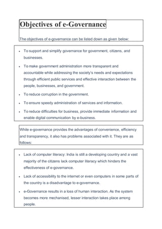 Objectives of e-Governance
The objectives of e-governance can be listed down as given below:
 To support and simplify governance for government, citizens, and
businesses.
 To make government administration more transparent and
accountable while addressing the society’s needs and expectations
through efficient public services and effective interaction between the
people, businesses, and government.
 To reduce corruption in the government.
 To ensure speedy administration of services and information.
 To reduce difficulties for business, provide immediate information and
enable digital communication by e-business.
While e-governance provides the advantages of convenience, efficiency
and transparency, it also has problems associated with it. They are as
follows:
 Lack of computer literacy: India is still a developing country and a vast
majority of the citizens lack computer literacy which hinders the
effectiveness of e-governance.
 Lack of accessibility to the internet or even computers in some parts of
the country is a disadvantage to e-governance.
 e-Governance results in a loss of human interaction. As the system
becomes more mechanised, lesser interaction takes place among
people.
 