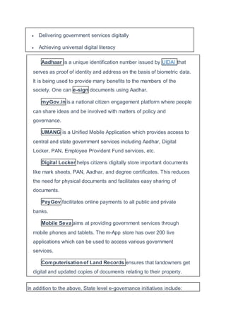  Delivering government services digitally
 Achieving universal digital literacy
Aadhaar is a unique identification number issued by UIDAI that
serves as proof of identity and address on the basis of biometric data.
It is being used to provide many benefits to the members of the
society. One can e-sign documents using Aadhar.
myGov.in is a national citizen engagement platform where people
can share ideas and be involved with matters of policy and
governance.
UMANG is a Unified Mobile Application which provides access to
central and state government services including Aadhar, Digital
Locker, PAN, Employee Provident Fund services, etc.
Digital Locker helps citizens digitally store important documents
like mark sheets, PAN, Aadhar, and degree certificates. This reduces
the need for physical documents and facilitates easy sharing of
documents.
PayGov facilitates online payments to all public and private
banks.
Mobile Seva aims at providing government services through
mobile phones and tablets. The m-App store has over 200 live
applications which can be used to access various government
services.
Computerisation of Land Records ensures that landowners get
digital and updated copies of documents relating to their property.
In addition to the above, State level e-governance initiatives include:
 