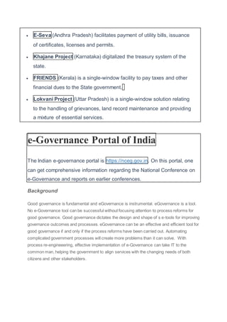  E-Seva (Andhra Pradesh) facilitates payment of utility bills, issuance
of certificates, licenses and permits.
 Khajane Project (Karnataka) digitalized the treasury system of the
state.
 FRIENDS (Kerala) is a single-window facility to pay taxes and other
financial dues to the State government.
 Lokvani Project (Uttar Pradesh) is a single-window solution relating
to the handling of grievances, land record maintenance and providing
a mixture of essential services.
e-Governance Portal of India
The Indian e-governance portal is https://nceg.gov.in. On this portal, one
can get comprehensive information regarding the National Conference on
e-Governance and reports on earlier conferences.
Background
Good governance is fundamental and eGovernance is instrumental. eGovernance is a tool.
No e-Governance tool can be successful without focusing attention to process reforms for
good governance. Good governance dictates the design and shape of s e-tools for improving
governance outcomes and processes. eGovernance can be an effective and efficient tool for
good governance if and only if the process reforms have been carried out. Automating
complicated government processes will create more problems than it can solve. With
process re-engineeering, effective implementation of e-Governance can take IT to the
common man, helping the government to align services with the changing needs of both
citizens and other stakeholders.
 