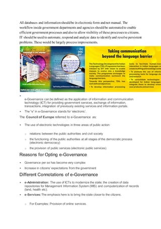 All databases and informationshouldbe in electronicform andnot manual. The
workflow inside government departments and agencies shouldbe automatedto enable
efficient government processes andalso to allow visibility of these processesto citizens.
IT should be used to automate, respondand analyze data to identifyand resolve persistent
problems. These would be largely process improvements.

e-Governance can be defined as the application of information and communication
technology (ICT) for providing government services, exchange of information,
transactions, integration of previously existing services and information portals.
 The “e” in e-Governance stands for ‘electronic’.
The Council of Europe referred to e-Governance as:
 The use of electronic technologies in three areas of public action:
o relations between the public authorities and civil society
o the functioning of the public authorities at all stages of the democratic process
(electronic democracy)
o the provision of public services (electronic public services)
Reasons for Opting e-Governance
 Governance per se has become very complex
 Increase in citizens’ expectations from the government
Different Connotations of e-Governance
 e-Administration: The use of ICTs to modernize the state; the creation of data
repositories for Management Information System (MIS) and computerization of records
(land, health etc).
 e-Services:The emphasis here is to bring the state closer to the citizens.
o For Examples: Provision of online services.
 
