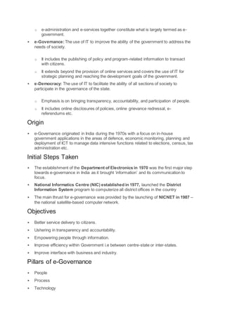 o e-administration and e-services together constitute what is largely termed as e-
government.
 e-Governance:The use of IT to improve the ability of the government to address the
needs of society.
o It includes the publishing of policy and program-related information to transact
with citizens.
o It extends beyond the provision of online services and covers the use of IT for
strategic planning and reaching the development goals of the government.
 e-Democracy: The use of IT to facilitate the ability of all sections of society to
participate in the governance of the state.
o Emphasis is on bringing transparency, accountability, and participation of people.
o It includes online disclosures of policies, online grievance redressal, e-
referendums etc.
Origin
 e-Governance originated in India during the 1970s with a focus on in-house
government applications in the areas of defence, economic monitoring, planning and
deployment of ICT to manage data intensive functions related to elections, census, tax
administration etc.
Initial Steps Taken
 The establishment of the Department of Electronics in 1970 was the first major step
towards e-governance in India as it brought ‘information’ and its communication to
focus.
 National Informatics Centre (NIC) established in 1977, launched the District
Information System program to computerize all district offices in the country
 The main thrust for e-governance was provided by the launching of NICNET in 1987 –
the national satellite-based computer network.
Objectives
 Better service delivery to citizens.
 Ushering in transparency and accountability.
 Empowering people through information.
 Improve efficiency within Government i.e between centre-state or inter-states.
 Improve interface with business and industry.
Pillars of e-Governance
 People
 Process
 Technology
 