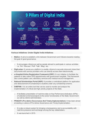 Various Initiatives Under Digital India Initiatives
 MyGov: It aims to establish a link between Government and Citizens towards meeting
the goal of good governance.
o It encourages citizens as well as people abroad to participate in various activities
i.e. 'Do', 'Discuss', 'Poll', 'Talk', ‘Blog’, etc.
 DigiLocker: It serves as a platform to enable citizens to securely store and share their
documents with service providers who can directly access them electronically.
 e-Hospital-Online Registration Framework (ORF): It is an initiative to facilitate the
patients to take online OPD appointments with government hospitals. This framework
also covers patient care, laboratory services and medical record management.
 National Scholarships Portal (NSP): It provides a centralized platform for application
and disbursement of scholarship to students under any scholarship scheme.
 DARPAN: It is an online tool that can be used to monitor and analyze the
implementation of critical and high priority projects of the State.
o It facilitates presentation of real time data on Key Performance Indicators (KPIs)
of selected schemes/projects to the senior functionaries of the State Government
as well as district administration.
 PRAGATI (Pro-Active Governance And Timely Implementation): It has been aimed
at starting a culture of Pro-Active Governance and Timely Implementation.
o It is also a robust system for bringing e-transparency and e-accountability with
real-time presence and exchange among the key stakeholders.
o It was launched in 2015.
 
