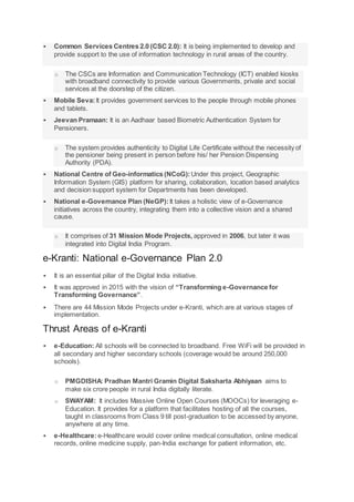  Common Services Centres 2.0 (CSC 2.0): It is being implemented to develop and
provide support to the use of information technology in rural areas of the country.
o The CSCs are Information and Communication Technology (ICT) enabled kiosks
with broadband connectivity to provide various Governments, private and social
services at the doorstep of the citizen.
 Mobile Seva:It provides government services to the people through mobile phones
and tablets.
 Jeevan Pramaan: It is an Aadhaar based Biometric Authentication System for
Pensioners.
o The system provides authenticity to Digital Life Certificate without the necessity of
the pensioner being present in person before his/ her Pension Dispensing
Authority (PDA).
 National Centre of Geo-informatics (NCoG): Under this project, Geographic
Information System (GIS) platform for sharing, collaboration, location based analytics
and decision support system for Departments has been developed.
 National e-Governance Plan (NeGP): It takes a holistic view of e-Governance
initiatives across the country, integrating them into a collective vision and a shared
cause.
o It comprises of 31 Mission Mode Projects, approved in 2006, but later it was
integrated into Digital India Program.
e-Kranti: National e-Governance Plan 2.0
 It is an essential pillar of the Digital India initiative.
 It was approved in 2015 with the vision of “Transforming e-Governance for
Transforming Governance”.
 There are 44 Mission Mode Projects under e-Kranti, which are at various stages of
implementation.
Thrust Areas of e-Kranti
 e-Education: All schools will be connected to broadband. Free WiFi will be provided in
all secondary and higher secondary schools (coverage would be around 250,000
schools).
o PMGDISHA: Pradhan Mantri Gramin Digital Saksharta Abhiyaan aims to
make six crore people in rural India digitally literate.
o SWAYAM: It includes Massive Online Open Courses (MOOCs) for leveraging e-
Education. It provides for a platform that facilitates hosting of all the courses,
taught in classrooms from Class 9 till post-graduation to be accessed by anyone,
anywhere at any time.
 e-Healthcare:e-Healthcare would cover online medical consultation, online medical
records, online medicine supply, pan-India exchange for patient information, etc.
 