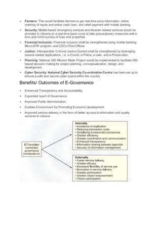  Farmers: This would facilitate farmers to get real-time price information, online
ordering of inputs and online cash, loan, and relief payment with mobile banking.
 Security: Mobile-based emergency services and disaster-related services would be
provided to citizens on a real-time basis so as to take precautionary measures well in
time and minimize loss of lives and properties.
 Financial Inclusion: Financial inclusion shall be strengthened using mobile banking,
Micro-ATM program, and CSCs/ Post Offices.
 Justice: Interoperable Criminal Justice System shall be strengthened by leveraging
several related applications, i.e. e-Courts, e-Police, e-Jails, and e-Prosecution.
 Planning: National GIS Mission Mode Project would be implemented to facilitate GIS-
based decision making for project planning, conceptualization, design, and
development.
 Cyber Security: National Cyber Security Co-ordination Centre has been set up to
ensure a safe and secure cyber-space within the country.
Benefits/ Outcomes of E-Governance
 Enhanced Transparency and Accountability.
 Expanded reach of Governance.
 Improved Public Administration.
 Enables Environment for Promoting Economic development.
 Improved service delivery in the form of better access to information and quality
services to citizens.
 