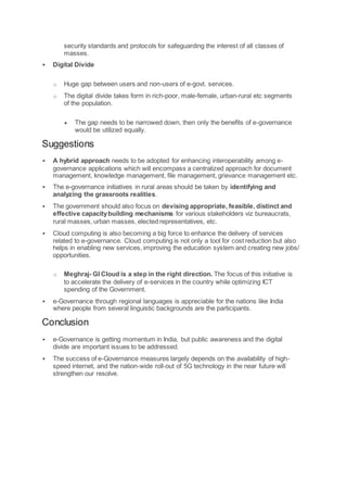 security standards and protocols for safeguarding the interest of all classes of
masses.
 Digital Divide
o Huge gap between users and non-users of e-govt. services.
o The digital divide takes form in rich-poor, male-female, urban-rural etc segments
of the population.
 The gap needs to be narrowed down, then only the benefits of e-governance
would be utilized equally.
Suggestions
 A hybrid approach needs to be adopted for enhancing interoperability among e-
governance applications which will encompass a centralized approach for document
management, knowledge management, file management, grievance management etc.
 The e-governance initiatives in rural areas should be taken by identifying and
analyzing the grassroots realities.
 The government should also focus on devising appropriate, feasible, distinct and
effective capacitybuilding mechanisms for various stakeholders viz bureaucrats,
rural masses, urban masses, elected representatives, etc.
 Cloud computing is also becoming a big force to enhance the delivery of services
related to e-governance. Cloud computing is not only a tool for cost reduction but also
helps in enabling new services, improving the education system and creating new jobs/
opportunities.
o Meghraj- GI Cloud is a step in the right direction. The focus of this initiative is
to accelerate the delivery of e-services in the country while optimizing ICT
spending of the Government.
 e-Governance through regional languages is appreciable for the nations like India
where people from several linguistic backgrounds are the participants.
Conclusion
 e-Governance is getting momentum in India, but public awareness and the digital
divide are important issues to be addressed.
 The success of e-Governance measures largely depends on the availability of high-
speed internet, and the nation-wide roll-out of 5G technology in the near future will
strengthen our resolve.
 