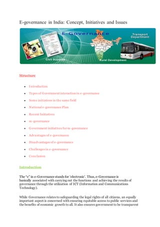 E-governance in India: Concept, Initiatives and Issues
Structure
 Introduction
 Types of Government interaction in e-governance
 Some initiatives in the same field
 National e-governance Plan
 Recent Initiatives
 m-governance
 Government initiatives for m -governance
 Advantages of e-governance
 Disadvantages of e-governance
 Challenges in e-governance
 Conclusion
Introduction
The “e” in e-Governance stands for ‘electronic’. Thus, e-Governance is
basically associated with carrying out the functions and achieving the results of
governance through the utilization of ICT (Information and Communications
Technology).
While Governance relates to safeguarding the legal rights of all citizens, an equally
important aspect is concerned with ensuring equitable access to public services and
the benefits of economic growth to all. It also ensures government to be transparent
 