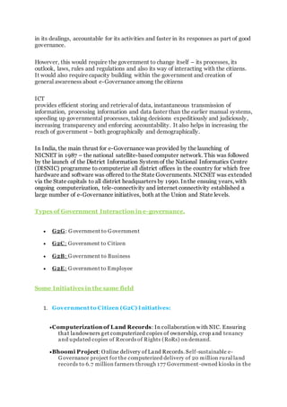 in its dealings, accountable for its activities and faster in its responses as part of good
governance.
However, this would require the government to change itself – its processes, its
outlook, laws, rules and regulations and also its way of interacting with the citizens.
It would also require capacity building within the government and creation of
general awareness about e-Governance among the citizens
ICT
provides efficient storing and retrieval of data, instantaneous transmission of
information, processing information and data faster than the earlier manual systems,
speeding up governmental processes, taking decisions expeditiously and judiciously,
increasing transparency and enforcing accountability. It also helps in increasing the
reach of government – both geographically and demographically.
In India, the main thrust for e-Governance was provided by the launching of
NICNET in 1987 – the national satellite-based computer network. This was followed
by the launch of the District Information System of the National Informatics Centre
(DISNIC) programme to computerize all district offices in the country for which free
hardware and software was offered to the State Governments. NICNET was extended
via the State capitals to all district headquarters by 1990. In the ensuing years, with
ongoing computerization, tele-connectivity and internet connectivity established a
large number of e-Governance initiatives, both at the Union and State levels.
Types of Government Interaction in e-governance.
 G2G: Government to Government
 G2C: Government to Citizen
 G2B: Government to Business
 G2E: Government to Employee
Some Initiatives in the same field
1. Government to Citizen (G2C) I nitiatives:
Computerization of Land Records: In collaboration with NIC. Ensuring
that landowners get computerized copies of ownership, crop and tenancy
and updated copies of Records of Rights (RoRs) on demand.
Bhoomi Project: Online delivery of Land Records. Self-sustainable e-
Governance project for the computerized delivery of 20 million rural land
records to 6.7 million farmers through 177 Government-owned kiosks in the
 