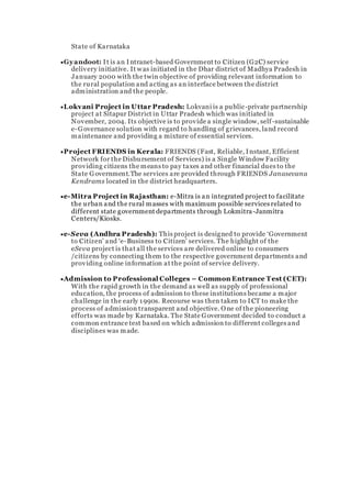 State of Karnataka
Gyandoot: It is an Intranet-based Government to Citizen (G2C) service
delivery initiative. It was initiated in the Dhar district of Madhya Pradesh in
January 2000 with the twin objective of providing relevant information to
the rural population and acting as an interface between the district
administration and the people.
Lokvani Project in Uttar Pradesh: Lokvani is a public-private partnership
project at Sitapur District in Uttar Pradesh which was initiated in
November, 2004. Its objective is to provide a single window, self-sustainable
e-Governance solution with regard to handling of grievances, land record
maintenance and providing a mixture of essential services.
Project FRIENDS in Kerala: FRIENDS (Fast, Reliable, Instant, Efficient
Network for the Disbursement of Services) is a Single Window Facility
providing citizens the means to pay taxes and other financial dues to the
State Government.The services are provided through FRIENDS Janasevana
Kendrams located in the district headquarters.
e-Mitra Project in Rajasthan: e-Mitra is an integrated project to facilitate
the urban and the rural masses with maximum possible services related to
different state government departments through Lokmitra-Janmitra
Centers/Kiosks.
e-Seva (Andhra Pradesh): This project is designed to provide ‘Government
to Citizen’ and ‘e-Business to Citizen’ services. The highlight of the
eSeva project is that all the services are delivered online to consumers
/citizens by connecting them to the respective government departments and
providing online information at the point of service delivery.
Admission to Professional Colleges – Common Entrance Test (CET):
With the rapid growth in the demand as well as supply of professional
education, the process of admission to these institutions became a major
challenge in the early 1990s. Recourse was then taken to I CT to make the
process of admission transparent and objective. One of the pioneering
efforts was made by Karnataka. The State Government decided to conduct a
common entrance test based on which admission to different colleges and
disciplines was made.
 