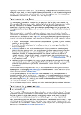 especially in rural or low-income areas, G2C technology can be problematic for citizens who lack
computing skills. Some G2C sites have technology requirements (such as browser requirements
and plug-ins) that won't allow access to certain services, language barriers, the necessity for an
e-mail address to access certain services, and a lack of privacy.[9]
Government to employee
E-governance to Employee partnership (G2E) Is one of four main primary interactions in the
delivery model of E-governance. It is the relationship between online tools, sources, and articles
that help employees to maintain the communication with the government and their own
companies. E-governance relationship with Employees allows new learning technology in one
simple place as the computer. Documents can now be stored and shared with other colleagues
online.[10]
E-governance makes it possible for employees to become paperless and makes it easy for
employees to send important documents back and forth to colleagues all over the world instead
of having to print out these records or fax[11]
G2E services also include software for maintaining
personal information and records of employees. Some of the benefits of G2E expansion include:
 E-payroll – maintaining the online sources to view paychecks, pay stubs, pay bills, and keep
records for tax information.
 E-benefits – be able to look up what benefits an employee is receiving and what benefits
they have a right to.
 E-training – allows for new and current employees to regularly maintain the training they
have through the development of new technology and to allow new employees to train and
learn over new materials in one convenient location. E-learning is another way to keep
employees informed on the important materials they need to know through the use of
visuals, animation, videos, etc. It is usually a computer-based learning tool, although not
always. It is also a way for employees to learn at their own pace (distance learning), although
it can be instructor-led.
 Maintaining records of personal information – Allows the system to keep all records in one
easy location to update with every single bit of information that is relevant to a personal file.
Examples being social security numbers, tax information, current address, and other
information[12]
Government-to-employees (abbreviated G2E) is the online interactions through instantaneous
communication tools between government units and their employees. G2E is one out of the four
primary delivery models of e-Government.[13][14][15]
G2E is an effective way to provide e-learning to the employees, bring them together and to
promote knowledge sharing among them.[16]
It also gives employees the possibility of accessing
information in regard to compensation and benefits policies, training and learning opportunities
and civil rights laws.[13][16][17]
G2E services also include software for maintaining personal
information and records of employees.[17]
G2E is adopted in many countries including the United States, Hong Kong, and New Zealand.[18]
Government to government[edit]
E-government[edit]
From the start of 1990s e-commerce and e-product, there has rampant integration of e-forms of
government process. Governments have now tried to use the efficiencies of their techniques to
cut down on waste. E-government is a fairly broad subject matter, but all relate to how the
services and representation are nowdelivered and how they are now being implemented.
Many governments around the world have gradually turned to Information technologies (IT) in an
effort to keep up with today's demands. Historically, many governments in this sphere have only
been reactive, but recently there has been a more proactive approach in developing comparable
services such things as e-commerce and e-business.[19]
 