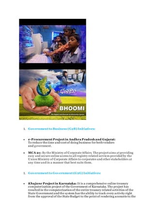 1. Government to Business (G2B) Initiatives:
 e-Procurement Project in Andhra Pradesh and Gujarat:
To reduce the time and cost of doing business for both vendors
and government.
 MCA 21: By the Ministry of Corporate Affairs. The project aims at providing
easy and secure online access to all registry related services provided by the
Union Ministry of Corporate Affairs to corporates and other stakeholders at
any time and in a manner that best suits them.
1. Government to Government (G2G) Initiatives:
 Khajane Project in Karnataka: It is a comprehensive online treasury
computerization project of the Government of Karnataka. The project has
resulted in the computerization of the entire treasury related activities of the
State Government and the system has the ability to track every activity right
from the approval of the State Budget to the point of rendering accounts to the
 