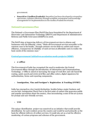 government.
 SmartGov (Andhra Pradesh): SmartGov has been developed to streamline
operations, enhance efficiency through workflow automation and knowledge
management for implementation in the Andhra Pradesh Secretariat.
National E-governance Plan
The National e-Governance Plan (NeGP) has been formulated by the Department of
Electronics and Information Technology (DEITY) and Department of Administrative
Reforms and Public Grievances (DARPG) in 2006.
The NeGP aims at improving delivery of Government services to citizens and
businesses with the following vision: “Make all Government services accessible to the
common man in his locality, through common service delivery outlets and ensure
efficiency, transparency & reliability of such services at affordable costs to realise the
basic needs of the common man.”
Central government initiatives as mission mode projects (MMP)
 e-office
The Government of India has recognized the need to modernize the Central
Government offices through the introduction of Information and Communications
Technology. e-Office is aimed at increasing the usage of work flow and rule based file
routing, quick search and retrieval of files and office orders, digital signatures for
authentication, forms and reporting components.
 Immigration, Visa and Foreigner’s Registration & Tracking (IVFRT)
India has emerged as a key tourist destination, besides being a major business and
service hub. Immigration Check Post is the first point of contact that generates public
and popular perception about the country, thus necessitating a state of the art system
for prompt and user-friendly services.
 UID
The unique identification project was conceived as an initiative that would provide
identification for each resident across the country and would be used primarily as the
basis for efficient delivery of welfare services. It would also act as a tool for effective
monitoring of various programs and schemes of the government.
 