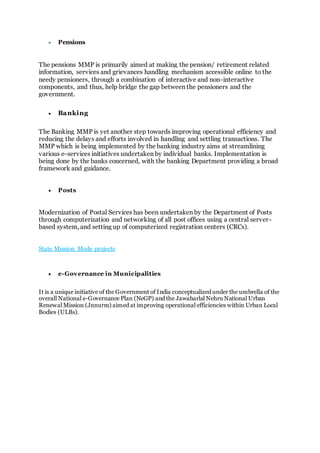  Pensions
The pensions MMP is primarily aimed at making the pension/ retirement related
information, services and grievances handling mechanism accessible online to the
needy pensioners, through a combination of interactive and non-interactive
components, and thus, help bridge the gap between the pensioners and the
government.
 Banking
The Banking MMP is yet another step towards improving operational efficiency and
reducing the delays and efforts involved in handling and settling transactions. The
MMP which is being implemented by the banking industry aims at streamlining
various e-services initiatives undertaken by individual banks. Implementation is
being done by the banks concerned, with the banking Department providing a broad
framework and guidance.
 Posts
Modernization of Postal Services has been undertaken by the Department of Posts
through computerization and networking of all post offices using a central server-
based system, and setting up of computerized registration centers (CRCs).
State Mission Mode projects
 e-Governance in Municipalities
It is a unique initiative of the Government of India conceptualized under the umbrella of the
overall National e-Governance Plan (NeGP) and the Jawaharlal Nehru National Urban
Renewal Mission (Jnnurm) aimed at improving operational efficiencies within Urban Local
Bodies (ULBs).
 