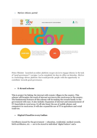  MyGov citizen portal
Prime Minister launched an online platform mygov.nic.in to engage citizens in the task
of “good governance” ( surajya ) as he completed 60 days in office on Saturday. MyGov
is a technology-driven platform that would provide people with the opportunity to
contribute towards good governance.
 E-Kranti scheme
This is project for linking the internet with remote villages in the country. This
scheme will broaden the reach of internet services to the rural areas in the country.
The fundamental features of this scheme will be making the records handy to the
government with ease. It also includes Expansion of internet and commencement of
IT-based jobs in rural areas. It will also boost the use of mobile phones and
computers in rural areas. It will also expand the use of IT in agriculture and retail
trade too.
 Digital Cloud for every I ndian
Certificates issued by the government — education, residential, medical records,
birth certificates, etc. — are to be stored in individual ‘digital lockers’ and a
 