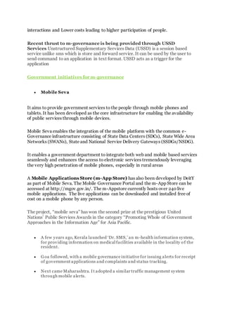 interactions and Lower costs leading to higher participation of people.
Recent thrust to m-governance is being provided through USSD
Services Unstructured Supplementary Services Data (USSD) is a session based
service unlike sms which is store and forward service. It can be used by the user to
send command to an application in text format. USSD acts as a trigger for the
application
Government initiatives for m-governance
 Mobile Seva
It aims to provide government services to the people through mobile phones and
tablets. It has been developed as the core infrastructure for enabling the availability
of public services through mobile devices.
Mobile Seva enables the integration of the mobile platform with the common e-
Governance infrastructure consisting of State Data Centers (SDCs), State Wide Area
Networks (SWANs), State and National Service Delivery Gateways (SSDGs/NSDG).
It enables a government department to integrate both web and mobile based services
seamlessly and enhances the access to electronic services tremendously leveraging
the very high penetration of mobile phones, especially in rural areas
A Mobile Applications Store (m-App Store) has also been developed by DeitY
as part of Mobile Seva. The Mobile Governance Portal and the m-App Store can be
accessed at http://mgov.gov.in/. The m-Appstore currently hosts over 240 live
mobile applications. The live applications can be downloaded and installed free of
cost on a mobile phone by any person.
The project, “mobile seva” has won the second prize at the prestigious United
Nations’ Public Services Awards in the category “Promoting Whole of Government
Approaches in the Information Age” for Asia Pacific.
 A few years ago, Kerala launched ‘Dr. SMS,’ an m-health information system,
for providing information on medical facilities available in the locality o f the
resident.
 Goa followed, with a mobile governance initiative for issuing alerts for receipt
of government applications and complaints and status tracking.
 Next came Maharashtra. It adopted a similar traffic management system
through mobile alerts.
 