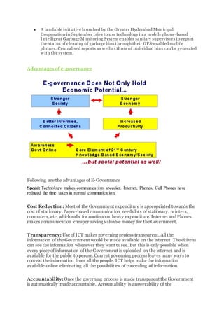  A laudable initiative launched by the Greater Hyderabad Municipal
Corporation in September tries to use technology in a mobile phone-based
Intelligent Garbage Monitoring System enables sanitary supervisors to report
the status of cleaning of garbage bins through their GPS-enabled mobile
phones. Centralised reports as well as those of individual bins can be generated
with the system.
Advantages of e-governance
Following are the advantages of E-Governance
Speed: Technology makes communication speedier. Internet, Phones, Cell Phones have
reduced the time taken in normal communication.
Cost Reduction: Most of the Government expenditure is appropriated towards the
cost of stationary. Paper-based communication needs lots of stationary, printers,
computers, etc. which calls for continuous heavy expenditure. Internet and Phones
makes communication cheaper saving valuable money for the Government.
Transparency: Use of ICT makes governing profess transparent. All the
information of the Government would be made available on the internet. The citizens
can see the information whenever they want tosee. But this is only possible when
every piece of information of the Government is uploaded on the internet and is
available for the public to peruse. Current governing process leaves many ways to
conceal the information from all the people. ICT helps make the information
available online eliminating all the possibilities of concealing of information.
Accountability: Once the governing process is made transparent the Government
is automatically made accountable. Accountability is answerability of the
 