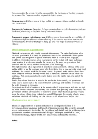 Government to the people. It is the answerability for the deeds of the Government.
An accountable Government is a responsible Government.
Convenience: E-Government brings public services to citizens on their schedule
and their venue.
Improved Customer Service: E-Government allows to redeploy resources from
back-end processing to the front line of customer service.
Increased access to information: E-Government improves the accessibility of
government information to citizens allowing it become an important resource in
the making the decisions that affect daily life and so it helps in empowerment of
citizens
Disadvantages of e-governance
Electronic governments also consist on certain disadvantage. The main disadvantage of an
electronic government is to move the government services into an electronic based system.
This system loses the person to person interaction which is valued by a lot of people.
In addition, the implementation of an e-government service is that, with many technology
based services, it is often easy to make the excuse (e.g. the server has gone down) that
problems with the service provided are because of the technology.
The implementation of an e government does have certain constraints. Literacy of the users
and the ability to use the computer, users who do not know how to read and write would need
assistance. An example would be the senior citizens. In general, senior citizens do not have
much computer education and they would have to approach a customer service officer for
assistance. And also in case of rural people, it gives scope for middle man, who distort the
information.
Studies have shown that there is potential for a reduction in the usability of government
online due to factors such as the access to Internet technology and usability of services and
the ability to access to computers
Even though the level of confidence in the security offered by government web sites are high,
the public are still concerned over security, fear of spam from providing email addresses, and
government retention of transaction or interaction history. There has been growing concern
about the privacy of data being collected as part of UID project. The security of cyber space
and misuse of data is still holding back the citizens to full adaptation of Aadhar card.
Challenges in e-governance
There are large numbers of potential barriers in the implementation of e-
Governance. Some hindrance in the path of implementation, like security, unequal
access to the computer technology by the citizen, high initial cost for setting up the e
government solutions and resistance to change. Challenges identified as trust,
resistance to change, digital divide, cost and privacy and security concerns.
Trust
 