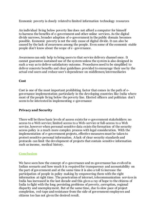 Economic poverty is closely related to limited information technology resources
An individual living below poverty line does not afford a computer for himself
to harness the benefits of e-government and other online services. As the digital
divide narrows, broader adoption of e-government in the public domain becomes
possible. Economic poverty is not the only cause of digital divide. It can also be
caused by the lack of awareness among the people. Even some of the economic stable
people don’t know about the scope of e -governance.
Awareness can only help to bring users to that service delivery channel once. It
cannot guarantee sustained use of the system unless the system is also designed in
such a way as to deliver satisfactory outcome. Procedures need to be simplified to
deliver concrete benefits and clear guidelines provided to encourage their use by the
actual end users and reduce user’s dependence on middlemen/intermediaries
Cost
Cost is one of the most important prohibiting factor that comes in the path of e-
governance implementation particularly in the developing countries like India where
most of the people living below the poverty line. Elected officers and politician don’t
seem to be interested in implementing e-governance
Privacy and Security
There will be three basic levels of access exists for e-government stakeholders: no
access to a Web service; limited access to a Web-service or full-access to a Web
service, however when personal sensitive data exists the formation of the security
access policy is a much more complex process with legal consideration. With the
implementation of e-government projects, effective measures must be taken to
protect sensitive personal information. A lack of clear security standards and
protocols can limit the development of projects that contain sensitive information
such as income, medical history.
Conclusion
We have seen how the concept of e-governance and m-governance has evolved in
Indian scenario and how much it is required for transparency and accountability on
the part of government and at the same time it is also a toll to increase the
participation of people in policy making by empowering them with the right
information at right time. The penetration of internet, telecommunication services in
India has increased in the last decade and this gives a ray of hope to the citizens of
India to fight with the long persisting problems of poverty, corruption, regional
disparity and unemployment. But at the same time, due to slow pace of project
completion, red-tape and resistance from the side of government employees and
citizens too has not given the desired result.
 