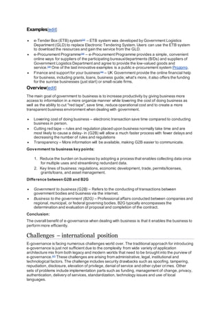 Examples[edit]
 e-Tender Box (ETB) system[33]
– ETB system was developed by Government Logistics
Department (GLD) to replace Electronic Tendering System. Users can use the ETB system
to download the resources and gain the service from the GLD.
 e-Procurement Programme[34]
– e-Procurement Programme provides a simple, convenient
online ways for suppliers of the participating bureaux/departments (B/Ds) and suppliers of
Government Logistics Department and agree to provide the low-valued goods and
service.[35]
One of the last innovative examples is a public e-procurement system Prozorro.
 Finance and support for your business[36]
– UK Government provide the online financial help
for business, including grants, loans, business guide; what's more, it also offers the funding
for the sunrise businesses (just start) or small-scale firms.
Overview[edit]
The main goal of government to business is to increase productivity by giving business more
access to information in a more organize manner while lowering the cost of doing business as
well as the ability to cut "red tape", save time, reduce operational cost and to create a more
transparent business environment when dealing with government.
 Lowering cost of doing business – electronic transaction save time compared to conducting
business in person.
 Cutting red tape – rules and regulation placed upon business normally take time and are
most likely to cause a delay- in (G2B) will allow a much faster process with fewer delays and
decreasing the number of rules and regulations
 Transparency – More information will be available, making G2B easier to communicate.
Government to business key points:
1. Reduce the burden on business by adopting a process that enables collecting data once
for multiple uses and streamlining redundant data.
2. Key lines of business: regulations, economic development, trade, permits/licenses,
grants/loans, and asset management.
Difference between G2B and B2G
 Government to business (G2B) – Refers to the conducting of transactions between
government bodies and business via the internet.
 Business to the government (B2G) – Professional affairs conducted between companies and
regional, municipal, or federal governing bodies. B2G typically encompasses the
determination and evaluation of proposal and completion of the contract.
Conclusion:
The overall benefit of e-governance when dealing with business is that it enables the business to
perform more efficiently.
Challenges – international position
E-governance is facing numerous challenges world over. The traditional approach for introducing
e-governance is just not sufficient due to the complexity from wide variety of application
architecture mix from both legacy and modern worlds that need to be brought into the purview of
e-governance.[37]
These challenges are arising from administrative, legal, institutional and
technological factors. The challenge includes security drawbacks such as spoofing, tampering,
repudiation, disclosure, elevation of privilege, denial of service and other cyber crimes. Other
sets of problems include implementation parts such as funding, management of change, privacy,
authentication, delivery of services, standardization, technology issues and use of local
languages.
 