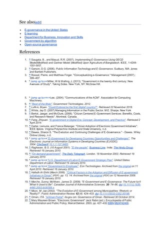 See also[edit]
 E-governance in the United States
 E-learning
 Department for Business, Innovation and Skills
 Government by algorithm
 Open-source governance
References
1. ^ Saugata, B., and Masud, R.R. (2007). Implementing E-Governance Using OECD
Model(Modified) and Gartner Model (Modified) Upon Agriculture of Bangladesh. IEEE. 1-4244-
1551-9/07.
2. ^ Garson, D.G. (2006). Public Information Technology and E-Governance. Sudbury, MA: Jones
and Bartlett Publishers.
3. ^ Rossel, Pierre, and Matthias Finger. "Conceptualizing e-Governance." Management (2007) :
399–407.
4. ^ Jump up to:a b Miller, W & Walling, J, (2013). "Government in the twenty-first century: New
Avenues of Study". Taking Sides. New York, NY: McGraw Hill.
5. ^ Jump up to:a b c d Lee, (2004). "Communications of the ACM". Association for Computing
Machinery.
6. ^ "Best of the Web". Government Technologies. 2012.
7. ^ Lufkin, Bryan. "Could Estonia be the first 'digital' country?". Retrieved 22 November 2018.
8. ^ White, Jay D. (2007) Managing Information in the Public Sector. M.E. Sharpe. New York
9. ^ Bertot, Jaegar, and McClure, (2008). "Citizen Centered E-Government Services: Benefits, Costs,
and Research Needs". Montreal, Canada.
10. ^ Fang, Zhiyuan. "E-government in Digital Era: Concept, Development, and Practice". Retrieved 2
April 2014.
11. ^ Carter, Lemuria, and France Belanger. "Citizen Adoption of Electronic Government Initiatives".
IEEE Xplore. Virginia Polytechnic Institute and State University, n.d.
12. ^ Dawes, Sharon S. "The Evolution and Continuing Challenges of E-Governance." - Dawes. Wiley
Online Library, n.d.
13. ^ Jump up to:a b "E-Government for Developing Countries:Opportunities and Challenges". The
Electronic Journal on Information Systems in Developing Countries (EJISDC).
2004. CiteSeerX 10.1.1.127.9483.
14. ^ Raghavan, B.S. (10 August 2001). "E-the-people". Business Line. India. The Hindu Group.
Retrieved 19 January 2010.
15. ^ "On demand government". The Daily Telegraph. London. 18 November 2003. Retrieved 19
January 2010.
16. ^ Jump up to:a b "U.S. Department of Labor E-Government Strategic Plan". United States
Department of Labor. Retrieved 19 January 2010.
17. ^ Jump up to:a b "Government to Employee". Eon Technologies. Archived from the original on 11
April 2010. Retrieved 18 January 2010.
18. ^ Hafedh Al-Shihi (March 2006). "Critical Factors in the Adoption and Diffusion of E-government
Initiatives in Oman" (PDF). pp. 13, 14. Archived from the original (PDF) on 12 November 2009.
Retrieved 19 January 2010.
19. ^ Marche, Sunny; McNiven, James D. (2009). "E-Government and E-Governance: The Future Isn't
What It Used to Be". Canadian Journal of Administrative Sciences. 20: 74–86. doi:10.1111/j.1936-
4490.2003.tb00306.x.
20. ^ Moon, M. Jae (2002). "The Evolution of E-Government among Municipalities: Rhetoric or
Reality?". Public Administration Review. 62 (4): 424–433. doi:10.1111/0033-3352.00196.
21. ^ Oman, ITA. "eOman Portal". ita.gov.om. Governance of Oman. Retrieved 30 October 2014.
22. ^ Mary Maureen Brown. "Electronic Government" Jack Rabin (ed.). Encyclopedia of Public
Administration and Public Policy, Marcel Dekker, 2003, pp. 427–432 ISBN 0824742400.
 